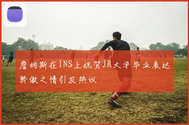 詹姆斯在INS上祝贺JR大学毕业表达骄傲之情引发热议