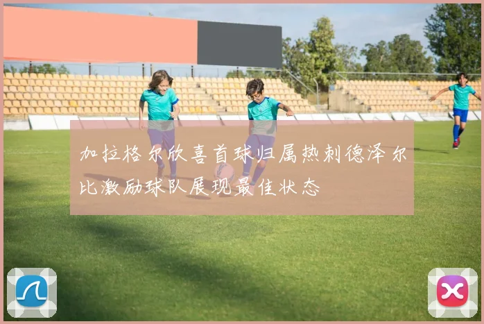加拉格尔欣喜首球归属热刺德泽尔比激励球队展现最佳状态