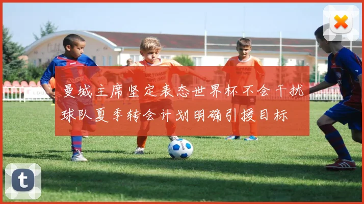 曼城主席坚定表态世界杯不会干扰球队夏季转会计划明确引援目标