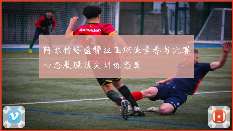 阿尔特塔盛赞拉亚职业素养与比赛心态展现顶尖训练态度